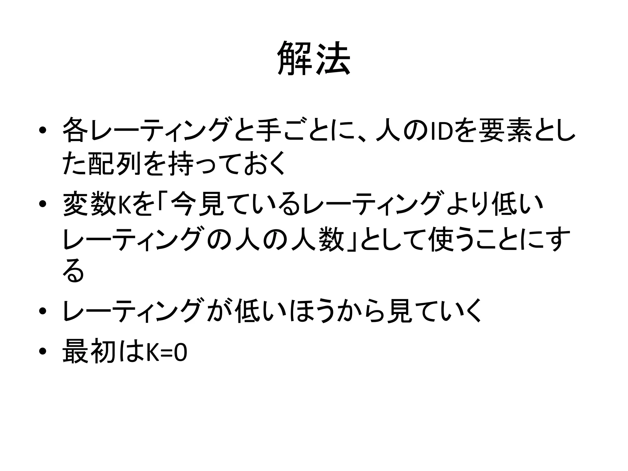 解法
• 各レーティングと手ごとに、人のIDを要素とし
た配列を持っておく
• 変数Kを「今見ているレーティングより低い
レーティングの人の人数」として使うことにす
る
• レーティングが低いほうから見ていく
• 最初はK=0
 