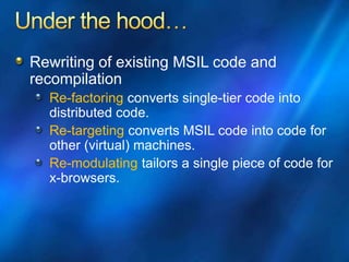 Rewriting of existing MSIL code and
recompilation
Re-factoring converts single-tier code into
distributed code.
Re-targeting converts MSIL code into code for
other (virtual) machines.
Re-modulating tailors a single piece of code for
x-browsers.
 