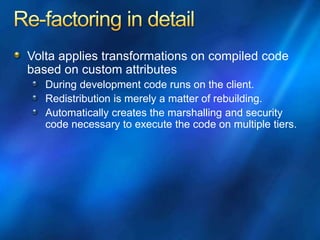 Volta applies transformations on compiled code
based on custom attributes
During development code runs on the client.
Redistribution is merely a matter of rebuilding.
Automatically creates the marshalling and security
code necessary to execute the code on multiple tiers.
 