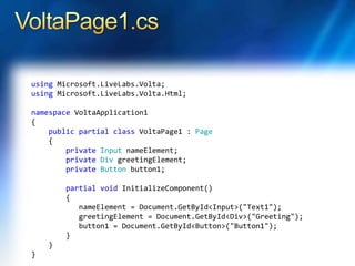 using Microsoft.LiveLabs.Volta;
using Microsoft.LiveLabs.Volta.Html;
namespace VoltaApplication1
{
public partial class VoltaPage1 : Page
{
private Input nameElement;
private Div greetingElement;
private Button button1;
partial void InitializeComponent()
{
nameElement = Document.GetById<Input>("Text1");
greetingElement = Document.GetById<Div>("Greeting");
button1 = Document.GetById<Button>("Button1");
}
}
}
 