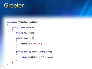 namespace VoltaApplication1
{
public class Greeter
{
string helloStr;
public Greeter()
{
helloStr = "Hello";
}
public string Greet(string name)
{
return helloStr + " " + name;
}
}
}
 