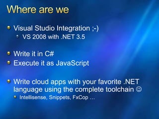 Visual Studio Integration ;-)
VS 2008 with .NET 3.5
Write it in C#
Execute it as JavaScript
Write cloud apps with your favorite .NET
language using the complete toolchain 
Intellisense, Snippets, FxCop …
 