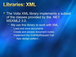 The Volta XML library implements a subset
of the classes provided by the .NET
MSXML2 3.0.
We use this library to work with XML
Load and save documents
Create and access document nodes
Implement the XmlHttpRequest Call
Ajax design pattern..
 