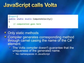 [Export]
public static double ComputeVelocity()
{
// computation goes here
}
Only static methods
Compiler generates corresponding method
through camel casing the name of the C#
element.
The Volta compiler doesn't guarantee that the
uniqueness of the generated name.
No namespaces in JavaScript
 