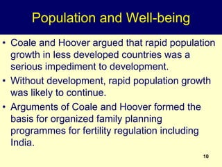 10
Population and Well-being
• Coale and Hoover argued that rapid population
growth in less developed countries was a
serious impediment to development.
• Without development, rapid population growth
was likely to continue.
• Arguments of Coale and Hoover formed the
basis for organized family planning
programmes for fertility regulation including
India.
 