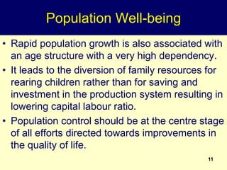11
Population Well-being
• Rapid population growth is also associated with
an age structure with a very high dependency.
• It leads to the diversion of family resources for
rearing children rather than for saving and
investment in the production system resulting in
lowering capital labour ratio.
• Population control should be at the centre stage
of all efforts directed towards improvements in
the quality of life.
 