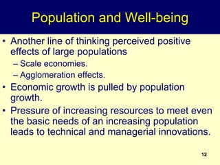 12
Population and Well-being
• Another line of thinking perceived positive
effects of large populations
– Scale economies.
– Agglomeration effects.
• Economic growth is pulled by population
growth.
• Pressure of increasing resources to meet even
the basic needs of an increasing population
leads to technical and managerial innovations.
 
