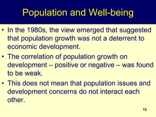 13
Population and Well-being
• In the 1980s, the view emerged that suggested
that population growth was not a deterrent to
economic development.
• The correlation of population growth on
development – positive or negative – was found
to be weak.
• This does not mean that population issues and
development concerns do not interact each
other.
 