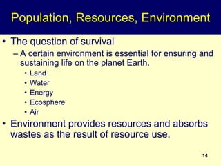 14
Population, Resources, Environment
• The question of survival
– A certain environment is essential for ensuring and
sustaining life on the planet Earth.
• Land
• Water
• Energy
• Ecosphere
• Air
• Environment provides resources and absorbs
wastes as the result of resource use.
 