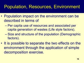 16
Population, Resources, Environment
• Population impact on the environment can be
described in terms of
– Per capita use of resources and associated per
capita generation of wastes (Life style factors).
– Size and structure of the population (Demographic
factors).
• It is possible to separate the two effects on the
environment through the application of simple
decomposition exercise.
 