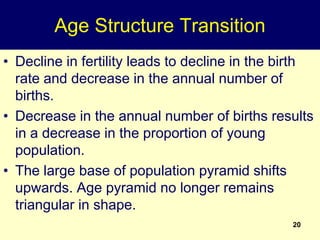 20
Age Structure Transition
• Decline in fertility leads to decline in the birth
rate and decrease in the annual number of
births.
• Decrease in the annual number of births results
in a decrease in the proportion of young
population.
• The large base of population pyramid shifts
upwards. Age pyramid no longer remains
triangular in shape.
 