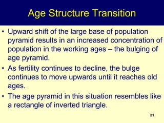 21
Age Structure Transition
• Upward shift of the large base of population
pyramid results in an increased concentration of
population in the working ages – the bulging of
age pyramid.
• As fertility continues to decline, the bulge
continues to move upwards until it reaches old
ages.
• The age pyramid in this situation resembles like
a rectangle of inverted triangle.
 