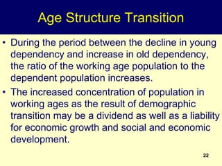 22
Age Structure Transition
• During the period between the decline in young
dependency and increase in old dependency,
the ratio of the working age population to the
dependent population increases.
• The increased concentration of population in
working ages as the result of demographic
transition may be a dividend as well as a liability
for economic growth and social and economic
development.
 