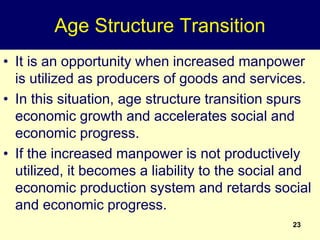 23
Age Structure Transition
• It is an opportunity when increased manpower
is utilized as producers of goods and services.
• In this situation, age structure transition spurs
economic growth and accelerates social and
economic progress.
• If the increased manpower is not productively
utilized, it becomes a liability to the social and
economic production system and retards social
and economic progress.
 