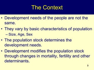 3
The Context
• Development needs of the people are not the
same.
• They vary by basic characteristics of population
– Size, Age, Sex
• The population stock determines the
development needs.
• Development modifies the population stock
through changes in mortality, fertility and other
determinants.
 