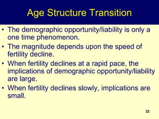 32
Age Structure Transition
• The demographic opportunity/liability is only a
one time phenomenon.
• The magnitude depends upon the speed of
fertility decline.
• When fertility declines at a rapid pace, the
implications of demographic opportunity/liability
are large.
• When fertility declines slowly, implications are
small.
 