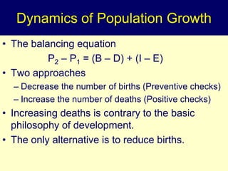Dynamics of Population Growth
• The balancing equation
P2 – P1 = (B – D) + (I – E)
• Two approaches
– Decrease the number of births (Preventive checks)
– Increase the number of deaths (Positive checks)
• Increasing deaths is contrary to the basic
philosophy of development.
• The only alternative is to reduce births.
 