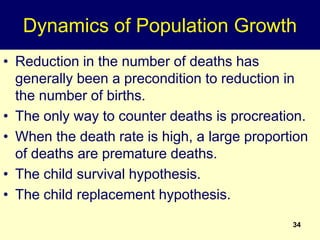 Dynamics of Population Growth
• Reduction in the number of deaths has
generally been a precondition to reduction in
the number of births.
• The only way to counter deaths is procreation.
• When the death rate is high, a large proportion
of deaths are premature deaths.
• The child survival hypothesis.
• The child replacement hypothesis.
34
 