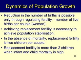 Dynamics of Population Growth
• Reduction in the number of births is possible
only through regulating fertility – number of live
births per couple (woman).
• Achieving replacement fertility is necessary to
achieve population stabilisation.
• In the absence of mortality, replacement fertility
is two children per couple.
• Replacement fertility is more than 2 children
when infant and child mortality is high.
35
 