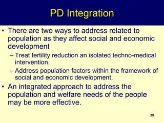 38
PD Integration
• There are two ways to address related to
population as they affect social and economic
development
– Treat fertility reduction an isolated techno-medical
intervention.
– Address population factors within the framework of
social and economic development.
• An integrated approach to address the
population and welfare needs of the people
may be more effective.
 