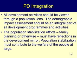 39
PD Integration
• All development activities should be viewed
through a population ‘lens’. The demographic
impact assessment should be an integral part of
all development programmes and activities.
• The population stabilization efforts – family
planning or otherwise – must have reflections in
the development mirror. Population stabilization
must contribute to the welfare of the people at
large.
 