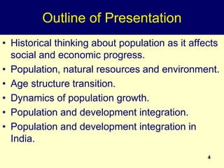 4
Outline of Presentation
• Historical thinking about population as it affects
social and economic progress.
• Population, natural resources and environment.
• Age structure transition.
• Dynamics of population growth.
• Population and development integration.
• Population and development integration in
India.
 