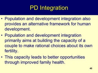 40
PD Integration
• Population and development integration also
provides an alternative framework for human
development.
• Population and development integration
primarily aims at building the capacity of a
couple to make rational choices about its own
fertility.
• This capacity leads to better opportunities
through improved family health.
 