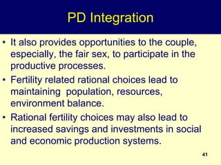 41
PD Integration
• It also provides opportunities to the couple,
especially, the fair sex, to participate in the
productive processes.
• Fertility related rational choices lead to
maintaining population, resources,
environment balance.
• Rational fertility choices may also lead to
increased savings and investments in social
and economic production systems.
 