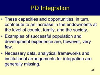 42
PD Integration
• These capacities and opportunities, in turn,
contribute to an increase in the endowments at
the level of couple, family, and the society.
• Examples of successful population and
development experience are, however, very
few.
• Necessary data, analytical frameworks and
institutional arrangements for integration are
generally missing.
 