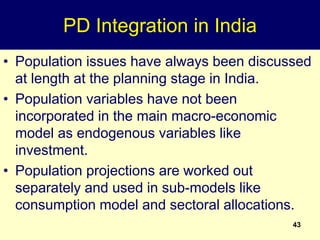 43
PD Integration in India
• Population issues have always been discussed
at length at the planning stage in India.
• Population variables have not been
incorporated in the main macro-economic
model as endogenous variables like
investment.
• Population projections are worked out
separately and used in sub-models like
consumption model and sectoral allocations.
 