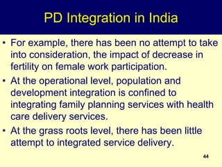 44
PD Integration in India
• For example, there has been no attempt to take
into consideration, the impact of decrease in
fertility on female work participation.
• At the operational level, population and
development integration is confined to
integrating family planning services with health
care delivery services.
• At the grass roots level, there has been little
attempt to integrated service delivery.
 