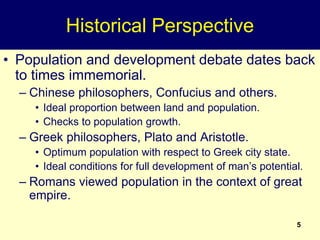 5
Historical Perspective
• Population and development debate dates back
to times immemorial.
– Chinese philosophers, Confucius and others.
• Ideal proportion between land and population.
• Checks to population growth.
– Greek philosophers, Plato and Aristotle.
• Optimum population with respect to Greek city state.
• Ideal conditions for full development of man’s potential.
– Romans viewed population in the context of great
empire.
 