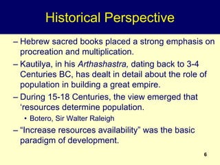 6
Historical Perspective
– Hebrew sacred books placed a strong emphasis on
procreation and multiplication.
– Kautilya, in his Arthashastra, dating back to 3-4
Centuries BC, has dealt in detail about the role of
population in building a great empire.
– During 15-18 Centuries, the view emerged that
‘resources determine population.
• Botero, Sir Walter Raleigh
– “Increase resources availability” was the basic
paradigm of development.
 