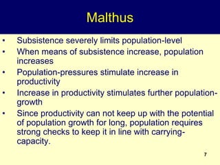 7
Malthus
• Subsistence severely limits population-level
• When means of subsistence increase, population
increases
• Population-pressures stimulate increase in
productivity
• Increase in productivity stimulates further population-
growth
• Since productivity can not keep up with the potential
of population growth for long, population requires
strong checks to keep it in line with carrying-
capacity.
 