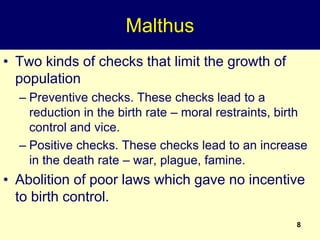 8
Malthus
• Two kinds of checks that limit the growth of
population
– Preventive checks. These checks lead to a
reduction in the birth rate – moral restraints, birth
control and vice.
– Positive checks. These checks lead to an increase
in the death rate – war, plague, famine.
• Abolition of poor laws which gave no incentive
to birth control.
 