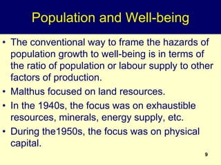 9
Population and Well-being
• The conventional way to frame the hazards of
population growth to well-being is in terms of
the ratio of population or labour supply to other
factors of production.
• Malthus focused on land resources.
• In the 1940s, the focus was on exhaustible
resources, minerals, energy supply, etc.
• During the1950s, the focus was on physical
capital.
 