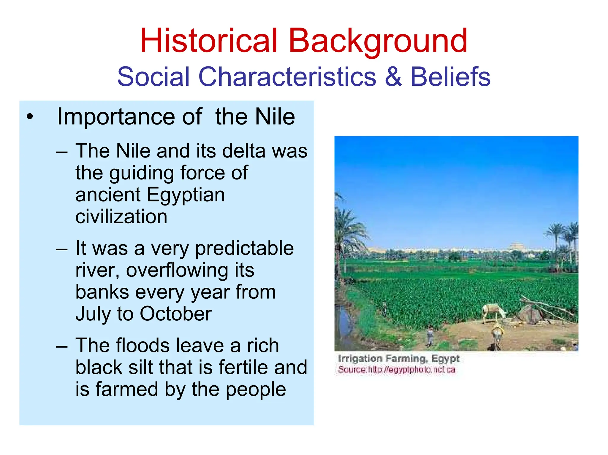 Historical Background
Social Characteristics & Beliefs
• Importance of the Nile
– The Nile and its delta was
the guiding force of
ancient Egyptian
civilization
– It was a very predictable
river, overflowing its
banks every year from
July to October
– The floods leave a rich
black silt that is fertile and
is farmed by the people
 