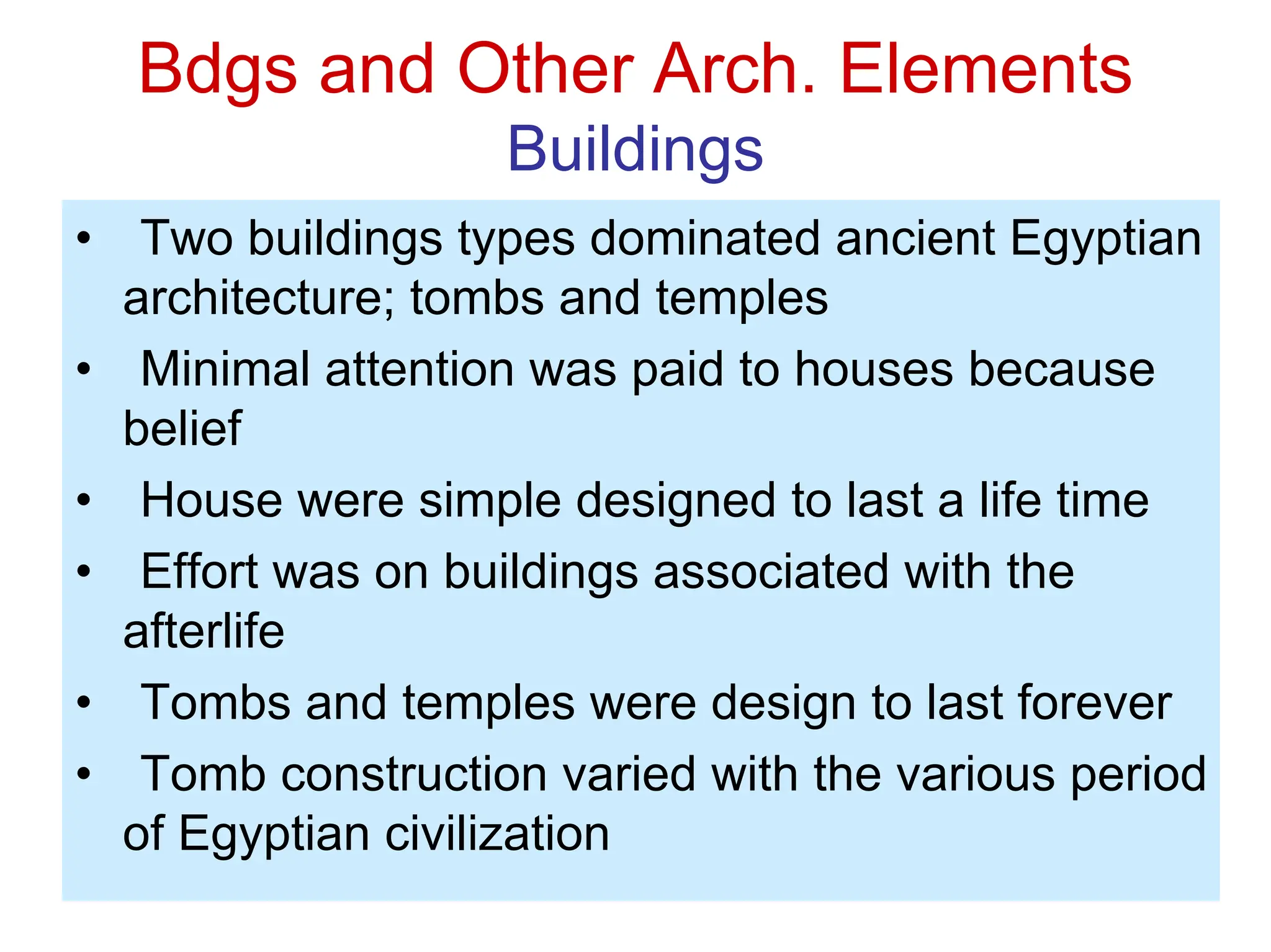 Bdgs and Other Arch. Elements
Buildings
• Two buildings types dominated ancient Egyptian
architecture; tombs and temples
• Minimal attention was paid to houses because
belief
• House were simple designed to last a life time
• Effort was on buildings associated with the
afterlife
• Tombs and temples were design to last forever
• Tomb construction varied with the various period
of Egyptian civilization
 