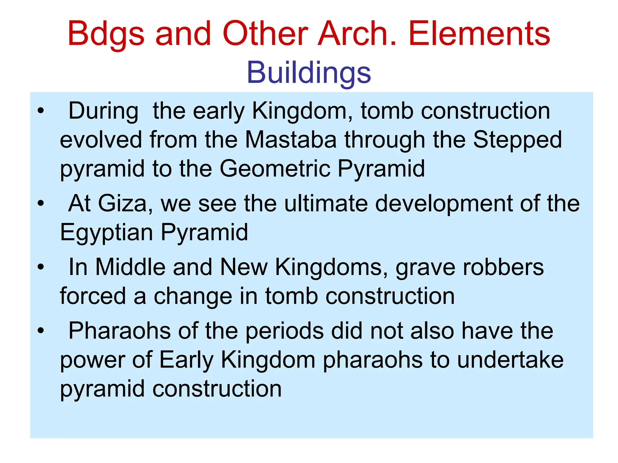 Bdgs and Other Arch. Elements
Buildings
• During the early Kingdom, tomb construction
evolved from the Mastaba through the Stepped
pyramid to the Geometric Pyramid
• At Giza, we see the ultimate development of the
Egyptian Pyramid
• In Middle and New Kingdoms, grave robbers
forced a change in tomb construction
• Pharaohs of the periods did not also have the
power of Early Kingdom pharaohs to undertake
pyramid construction
 