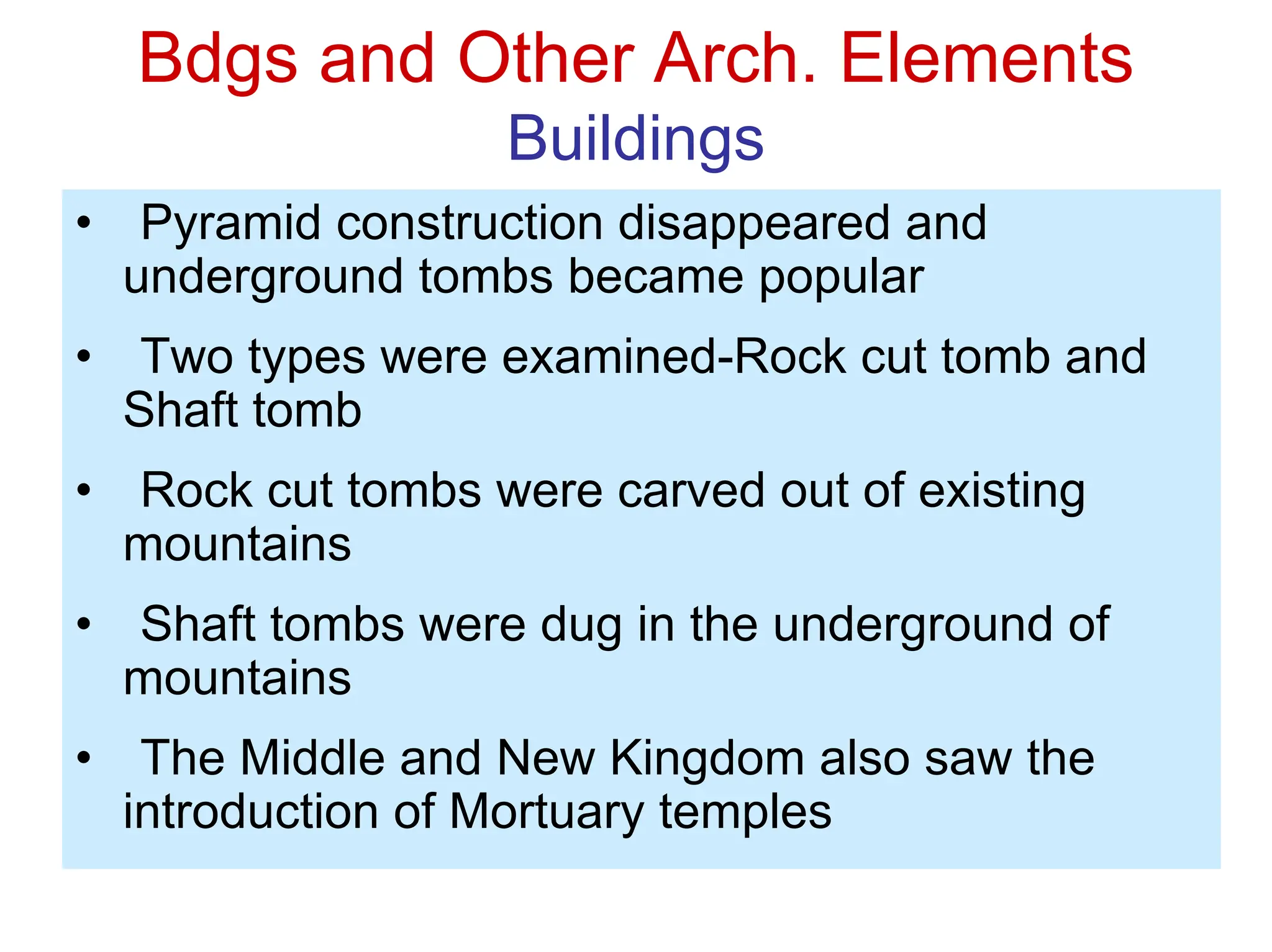 Bdgs and Other Arch. Elements
Buildings
• Pyramid construction disappeared and
underground tombs became popular
• Two types were examined-Rock cut tomb and
Shaft tomb
• Rock cut tombs were carved out of existing
mountains
• Shaft tombs were dug in the underground of
mountains
• The Middle and New Kingdom also saw the
introduction of Mortuary temples
 
