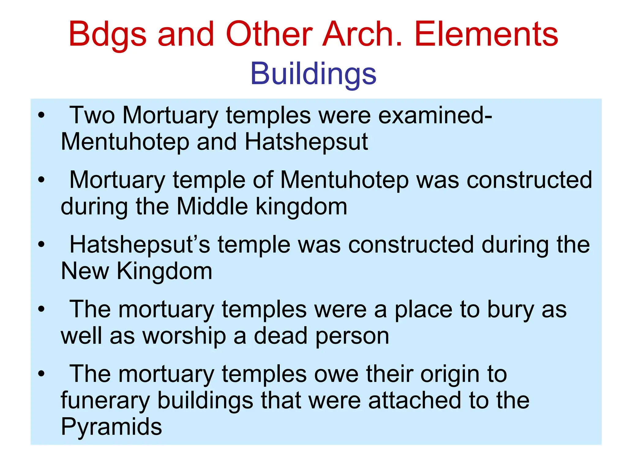 Bdgs and Other Arch. Elements
Buildings
• Two Mortuary temples were examined-
Mentuhotep and Hatshepsut
• Mortuary temple of Mentuhotep was constructed
during the Middle kingdom
• Hatshepsut’s temple was constructed during the
New Kingdom
• The mortuary temples were a place to bury as
well as worship a dead person
• The mortuary temples owe their origin to
funerary buildings that were attached to the
Pyramids
 