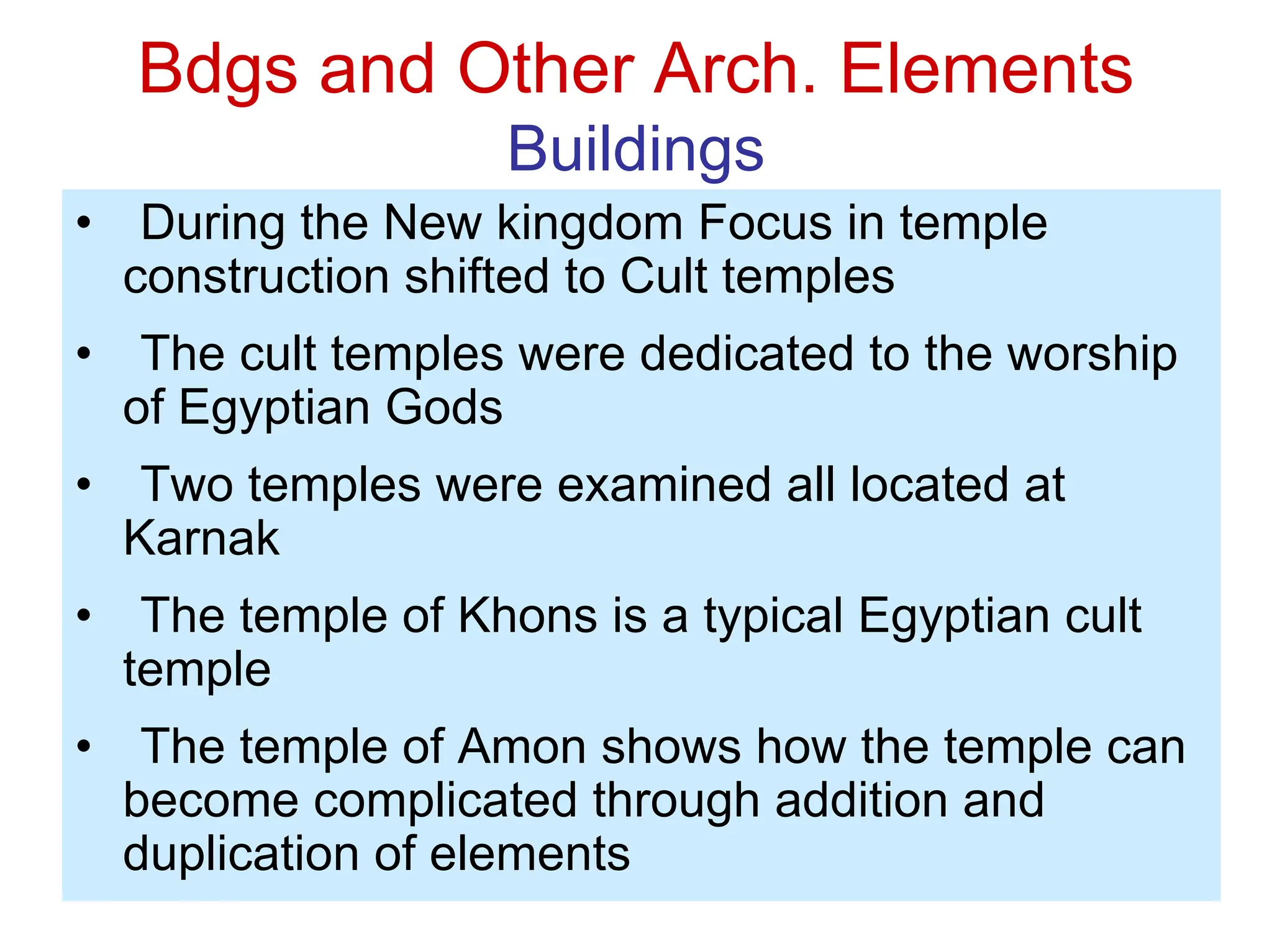 Bdgs and Other Arch. Elements
Buildings
• During the New kingdom Focus in temple
construction shifted to Cult temples
• The cult temples were dedicated to the worship
of Egyptian Gods
• Two temples were examined all located at
Karnak
• The temple of Khons is a typical Egyptian cult
temple
• The temple of Amon shows how the temple can
become complicated through addition and
duplication of elements
 