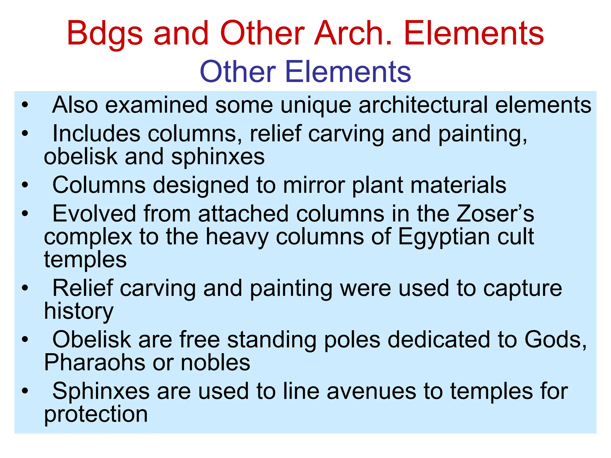 Bdgs and Other Arch. Elements
Other Elements
• Also examined some unique architectural elements
• Includes columns, relief carving and painting,
obelisk and sphinxes
• Columns designed to mirror plant materials
• Evolved from attached columns in the Zoser’s
complex to the heavy columns of Egyptian cult
temples
• Relief carving and painting were used to capture
history
• Obelisk are free standing poles dedicated to Gods,
Pharaohs or nobles
• Sphinxes are used to line avenues to temples for
protection
 