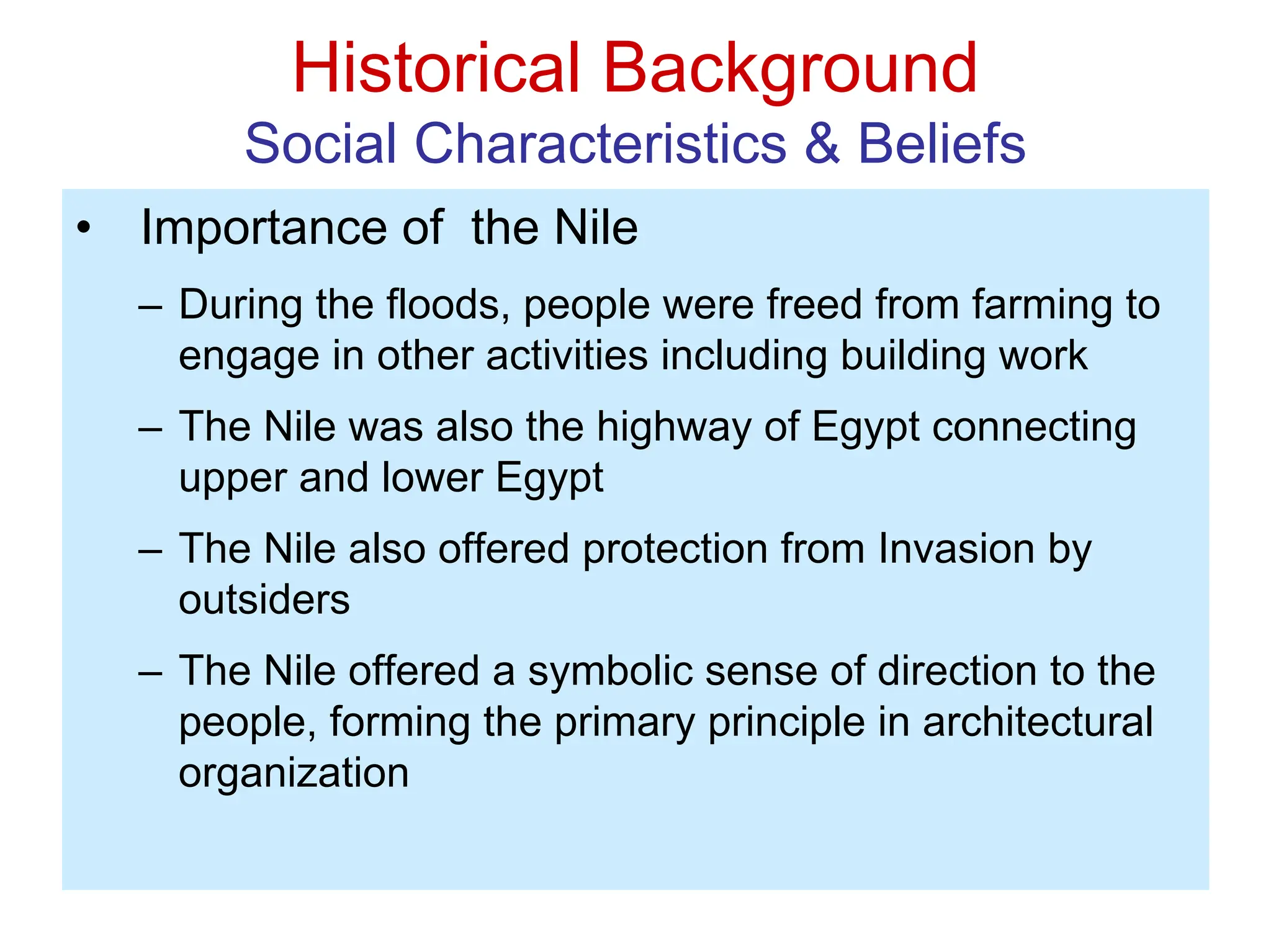 Historical Background
Social Characteristics & Beliefs
• Importance of the Nile
– During the floods, people were freed from farming to
engage in other activities including building work
– The Nile was also the highway of Egypt connecting
upper and lower Egypt
– The Nile also offered protection from Invasion by
outsiders
– The Nile offered a symbolic sense of direction to the
people, forming the primary principle in architectural
organization
 