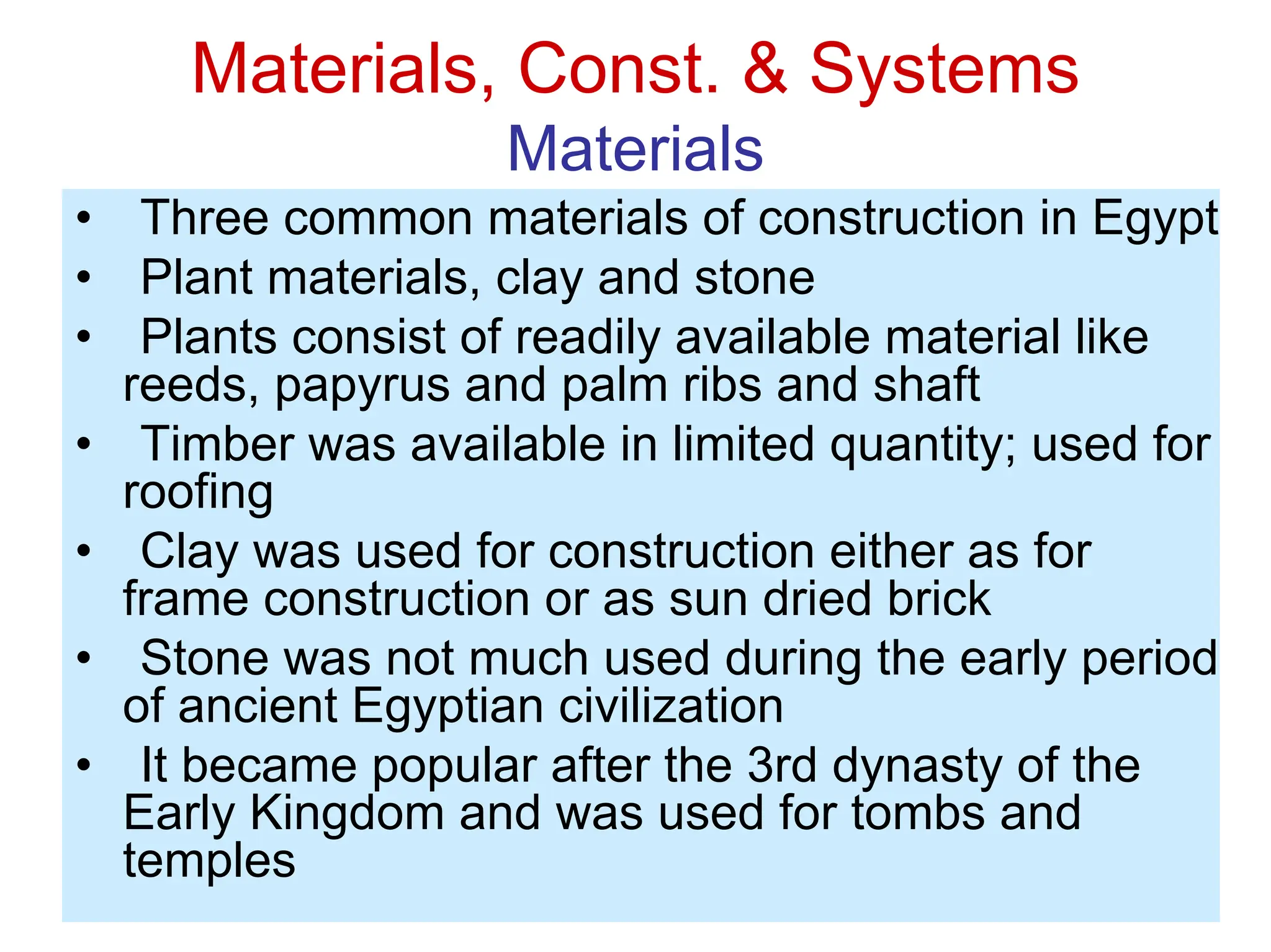 Materials, Const. & Systems
Materials
• Three common materials of construction in Egypt
• Plant materials, clay and stone
• Plants consist of readily available material like
reeds, papyrus and palm ribs and shaft
• Timber was available in limited quantity; used for
roofing
• Clay was used for construction either as for
frame construction or as sun dried brick
• Stone was not much used during the early period
of ancient Egyptian civilization
• It became popular after the 3rd dynasty of the
Early Kingdom and was used for tombs and
temples
 