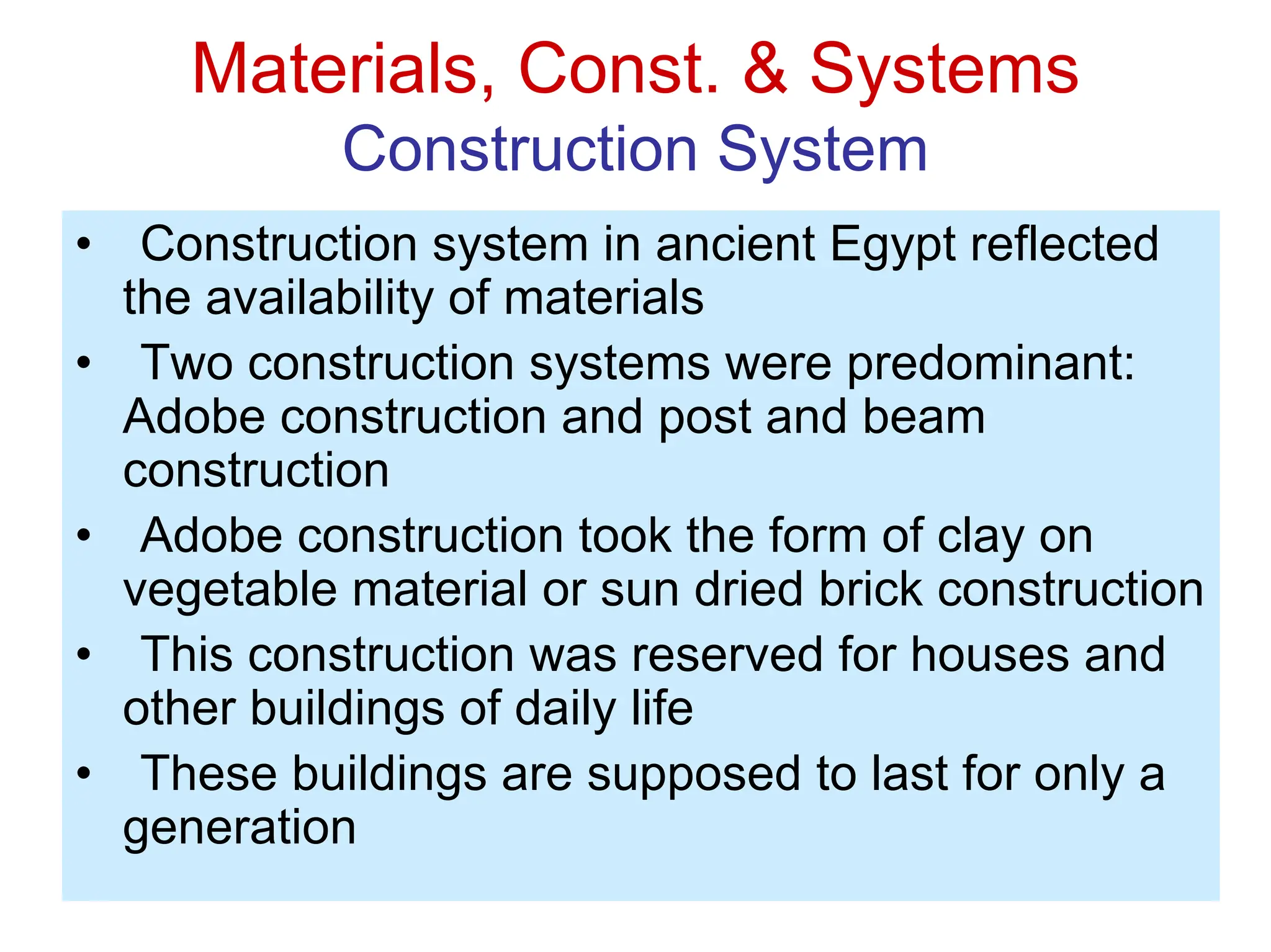 Materials, Const. & Systems
Construction System
• Construction system in ancient Egypt reflected
the availability of materials
• Two construction systems were predominant:
Adobe construction and post and beam
construction
• Adobe construction took the form of clay on
vegetable material or sun dried brick construction
• This construction was reserved for houses and
other buildings of daily life
• These buildings are supposed to last for only a
generation
 