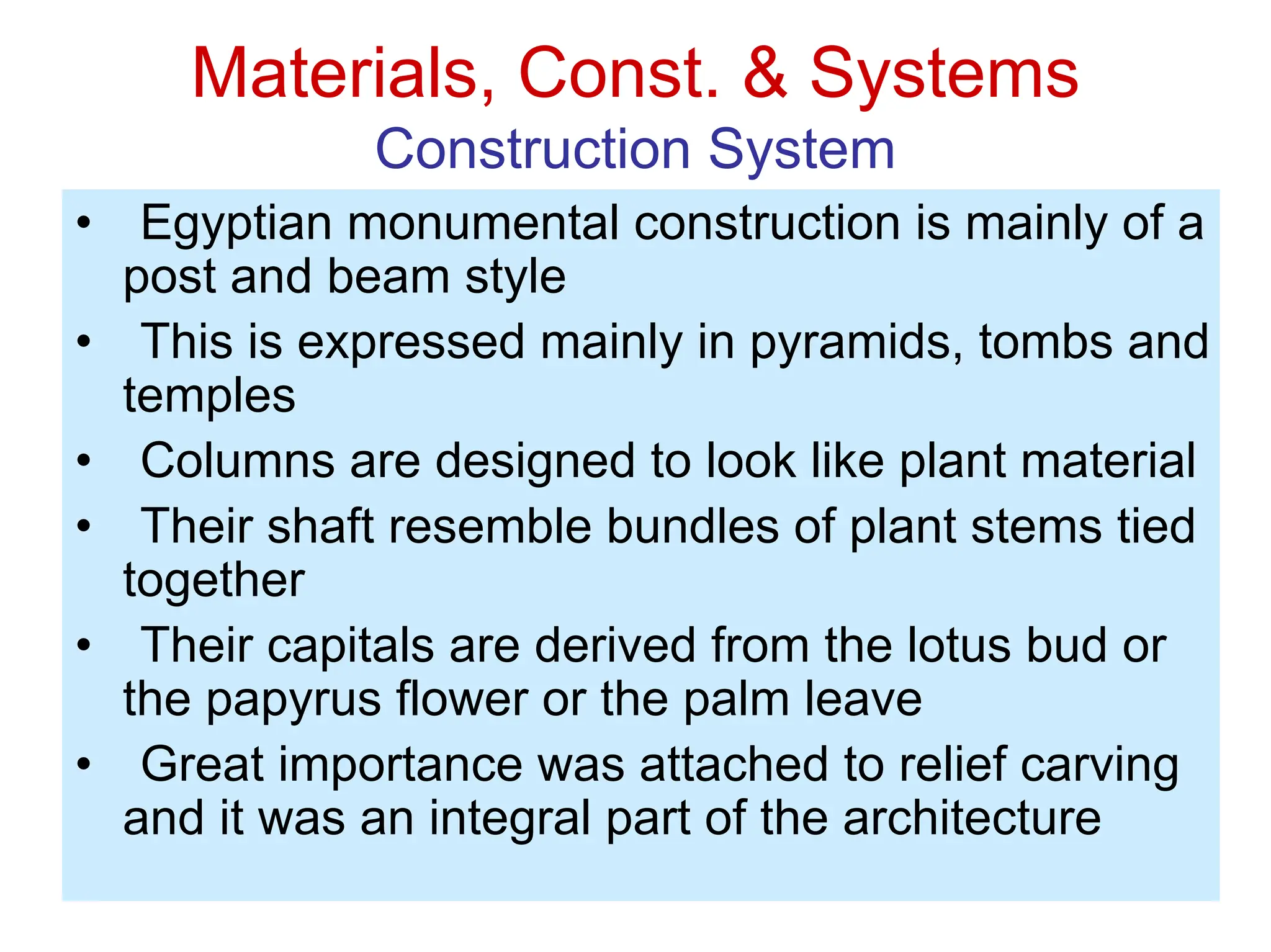 Materials, Const. & Systems
Construction System
• Egyptian monumental construction is mainly of a
post and beam style
• This is expressed mainly in pyramids, tombs and
temples
• Columns are designed to look like plant material
• Their shaft resemble bundles of plant stems tied
together
• Their capitals are derived from the lotus bud or
the papyrus flower or the palm leave
• Great importance was attached to relief carving
and it was an integral part of the architecture
 