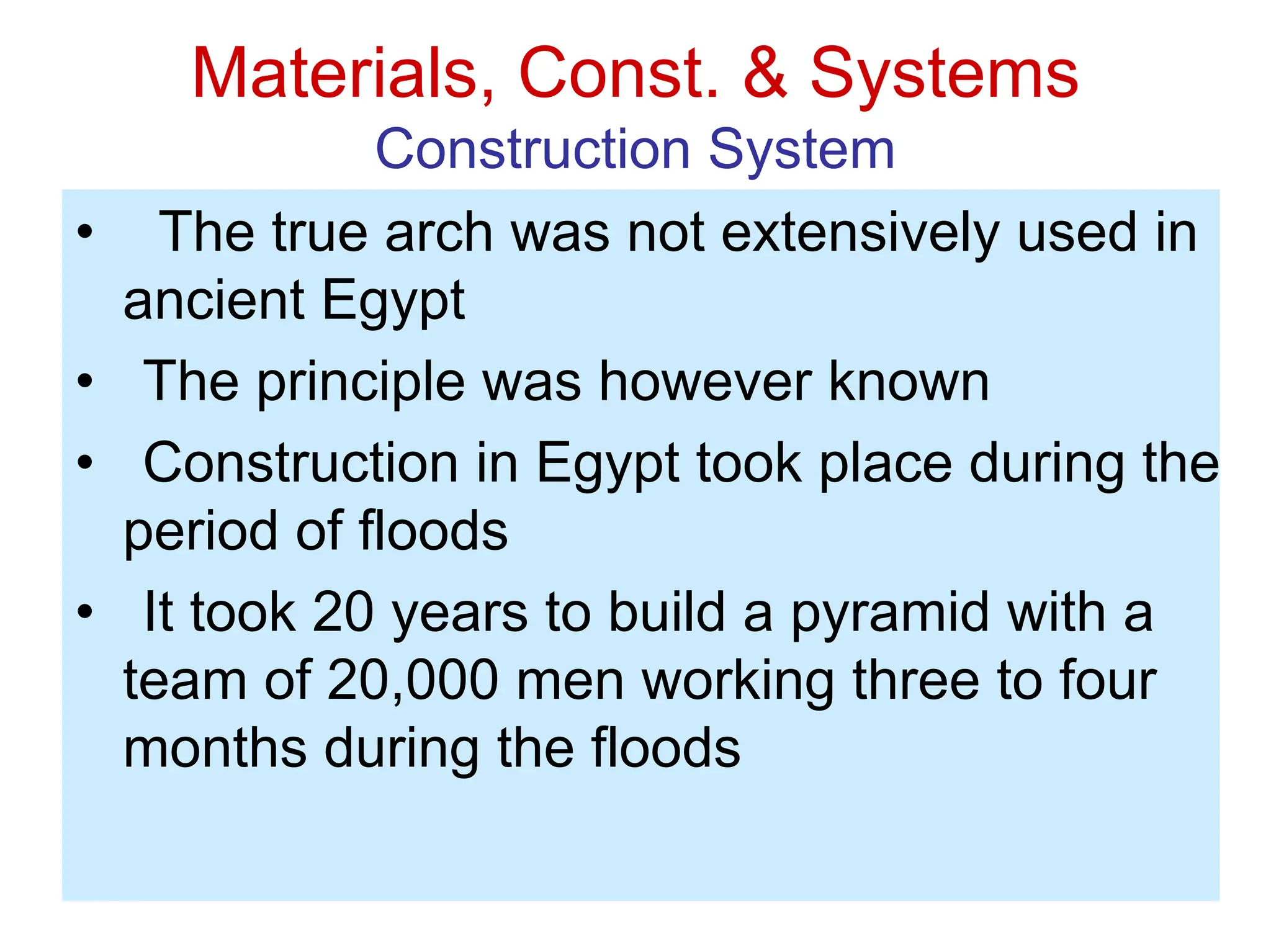 Materials, Const. & Systems
Construction System
• The true arch was not extensively used in
ancient Egypt
• The principle was however known
• Construction in Egypt took place during the
period of floods
• It took 20 years to build a pyramid with a
team of 20,000 men working three to four
months during the floods
 