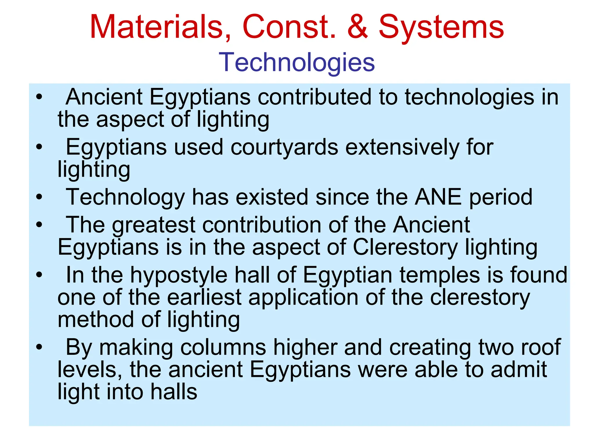 Materials, Const. & Systems
Technologies
• Ancient Egyptians contributed to technologies in
the aspect of lighting
• Egyptians used courtyards extensively for
lighting
• Technology has existed since the ANE period
• The greatest contribution of the Ancient
Egyptians is in the aspect of Clerestory lighting
• In the hypostyle hall of Egyptian temples is found
one of the earliest application of the clerestory
method of lighting
• By making columns higher and creating two roof
levels, the ancient Egyptians were able to admit
light into halls
 