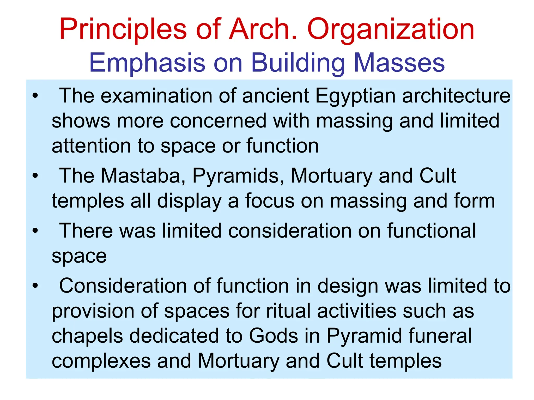 Principles of Arch. Organization
Emphasis on Building Masses
• The examination of ancient Egyptian architecture
shows more concerned with massing and limited
attention to space or function
• The Mastaba, Pyramids, Mortuary and Cult
temples all display a focus on massing and form
• There was limited consideration on functional
space
• Consideration of function in design was limited to
provision of spaces for ritual activities such as
chapels dedicated to Gods in Pyramid funeral
complexes and Mortuary and Cult temples
 